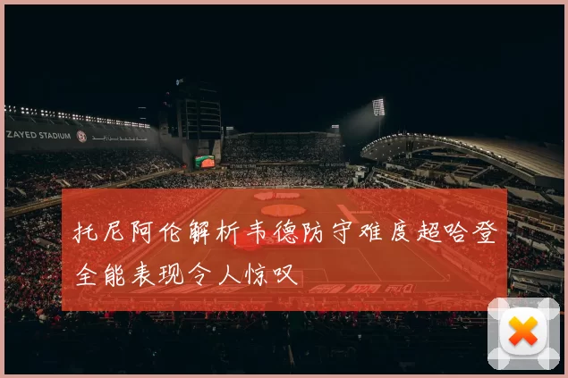 托尼阿伦解析韦德防守难度超哈登全能表现令人惊叹