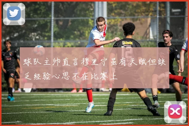 球队主帅直言穆里宁虽有天赋但缺乏经验心思不在比赛上