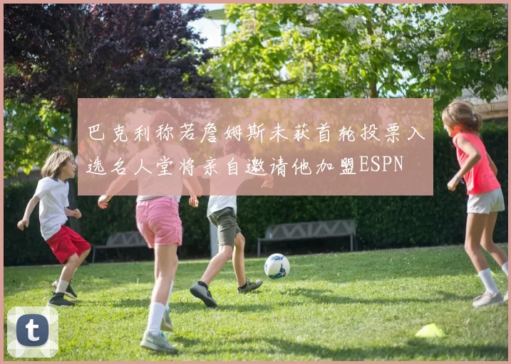 巴克利称若詹姆斯未获首轮投票入选名人堂将亲自邀请他加盟ESPN