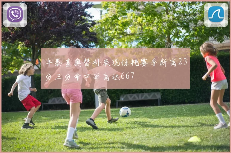 丰泰基奥替补表现惊艳赛季新高23分三分命中率高达667