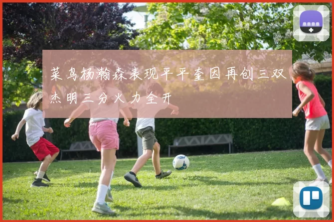 菜鸟杨瀚森表现平平奎因再创三双杰明三分火力全开